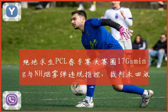 绝地求生PCL春季赛决赛圈17Gaming与NH烟雾弹违规指控,裁判未回放录像引争议
