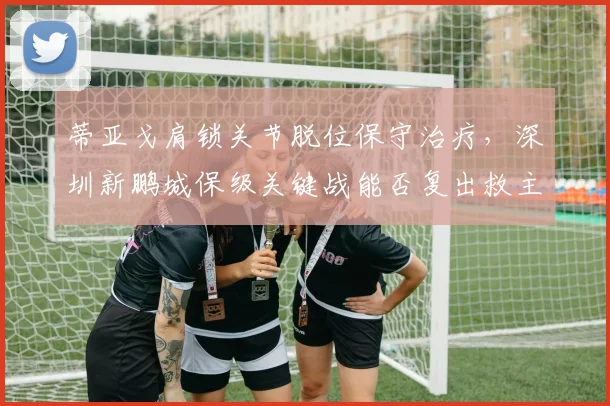 蒂亚戈肩锁关节脱位保守治疗,深圳新鹏城保级关键战能否复出救主?