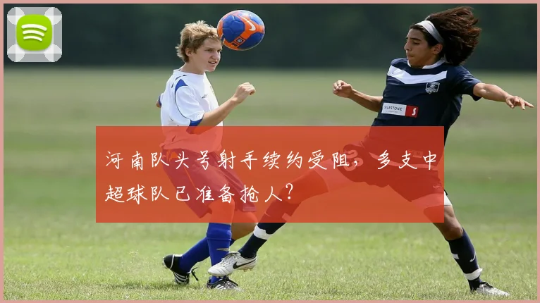 河南队头号射手续约受阻,多支中超球队已准备抢人?