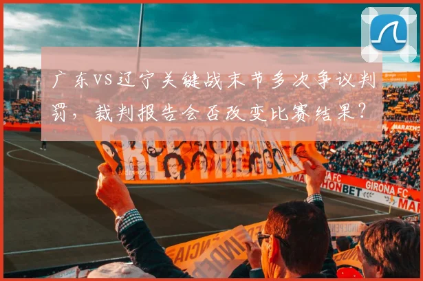 广东vs辽宁关键战末节多次争议判罚,裁判报告会否改变比赛结果?