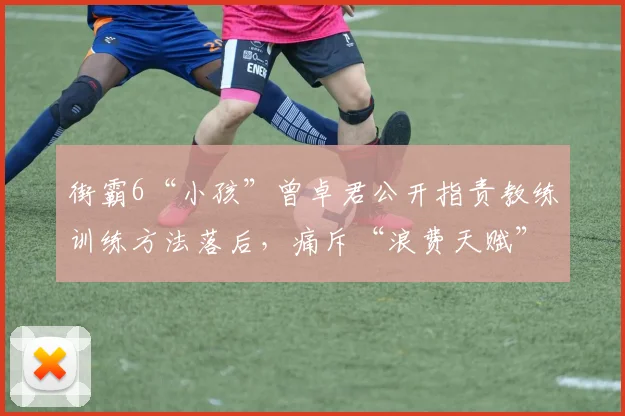 街霸6“小孩”曾卓君公开指责教练训练方法落后,痛斥“浪费天赋”
