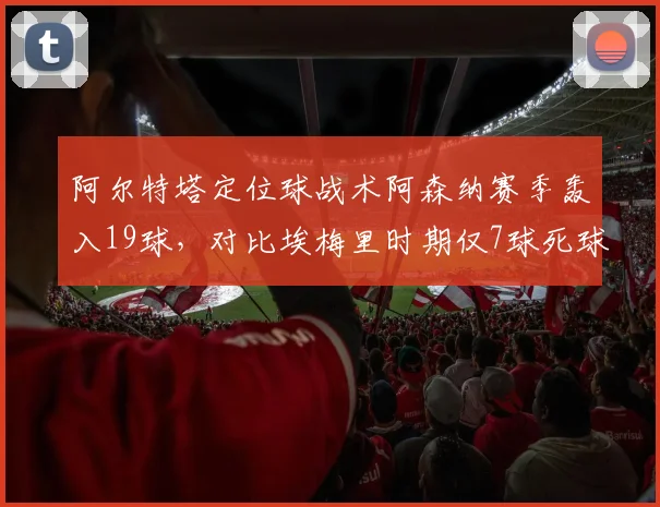 阿尔特塔定位球战术阿森纳赛季轰入19球,对比埃梅里时期仅7球死球体系进化显著