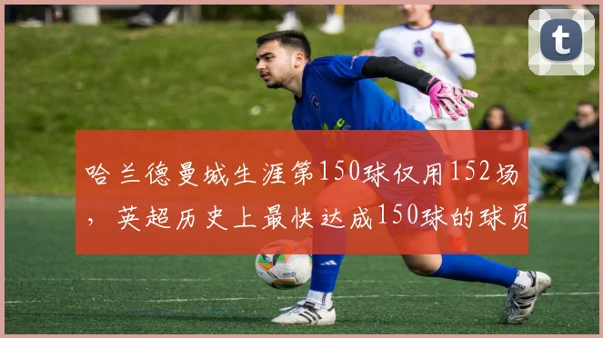 哈兰德曼城生涯第150球仅用152场,英超历史上最快达成150球的球员