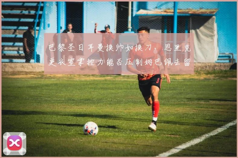 巴黎圣日耳曼换帅如换刀,恩里克更衣室掌控力能否压制姆巴佩去留风波?