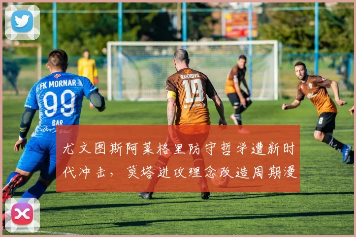 尤文图斯阿莱格里防守哲学遭新时代冲击,莫塔进攻理念改造周期漫长