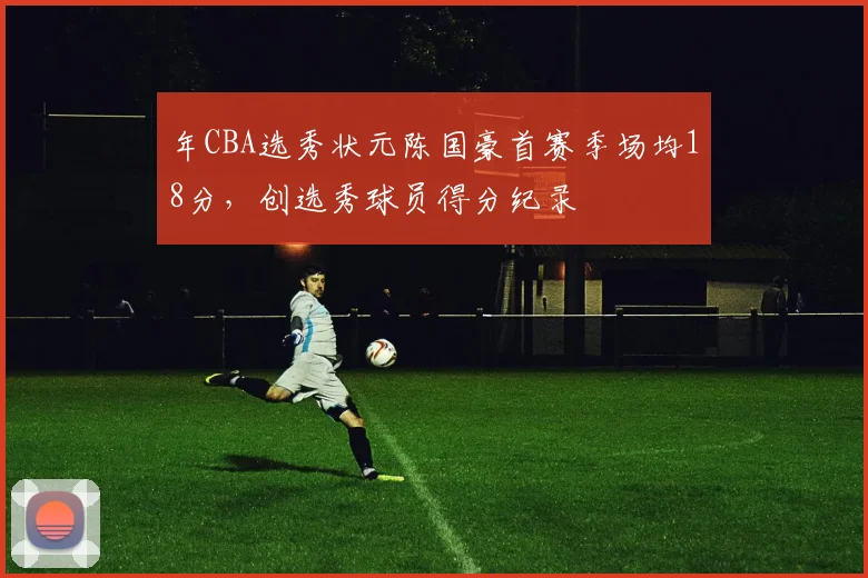 年CBA选秀状元陈国豪首赛季场均18分,创选秀球员得分纪录