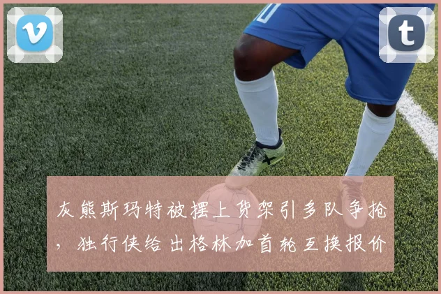 灰熊斯玛特被摆上货架引多队争抢，独行侠给出格林加首轮互换报价
